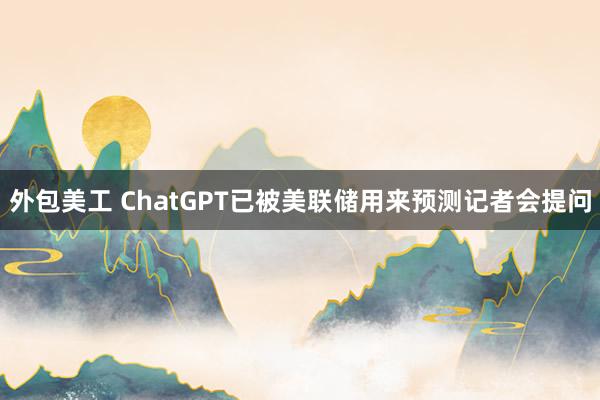 外包美工 ChatGPT已被美联储用来预测记者会提问