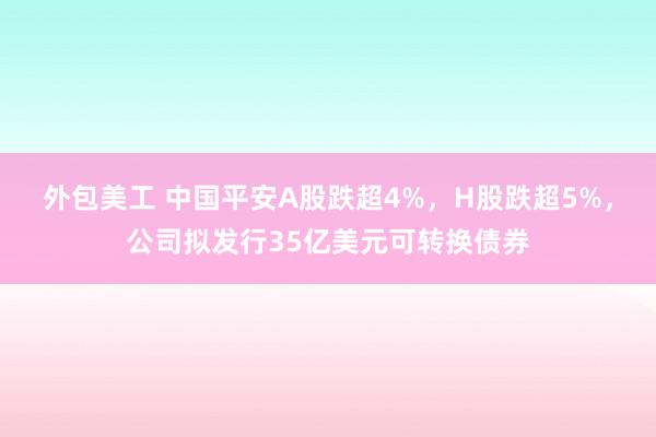 外包美工 中国平安A股跌超4%，H股跌超5%，公司拟发行35亿美元可转换债券