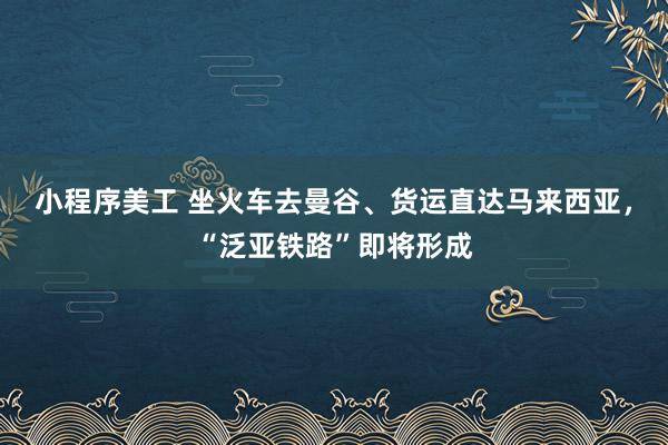 小程序美工 坐火车去曼谷、货运直达马来西亚，“泛亚铁路”即将形成