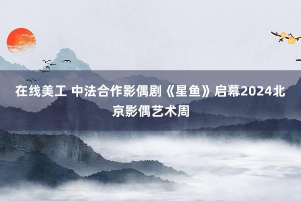 在线美工 中法合作影偶剧《星鱼》启幕2024北京影偶艺术周