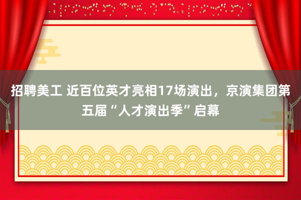 招聘美工 近百位英才亮相17场演出，京演集团第五届“人才演出季”启幕