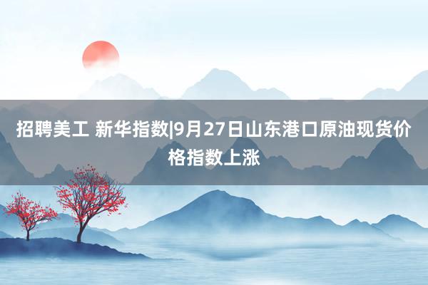 招聘美工 新华指数|9月27日山东港口原油现货价格指数上涨