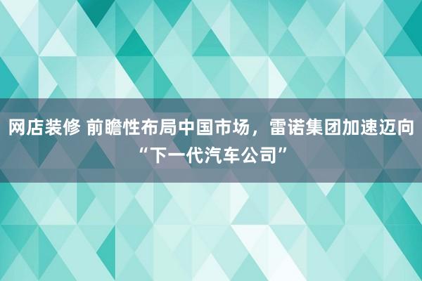 网店装修 前瞻性布局中国市场，雷诺集团加速迈向“下一代汽车公司”