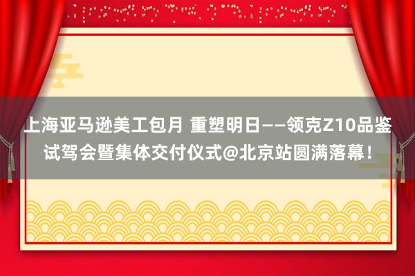 上海亚马逊美工包月 重塑明日——领克Z10品鉴试驾会暨集体交付仪式@北京站圆满落幕！