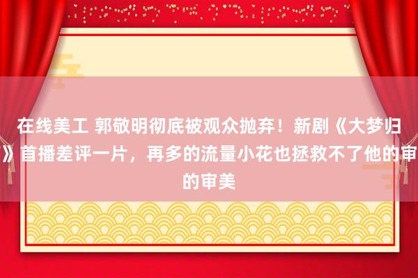 在线美工 郭敬明彻底被观众抛弃！新剧《大梦归离》首播差评一片，再多的流量小花也拯救不了他的审美