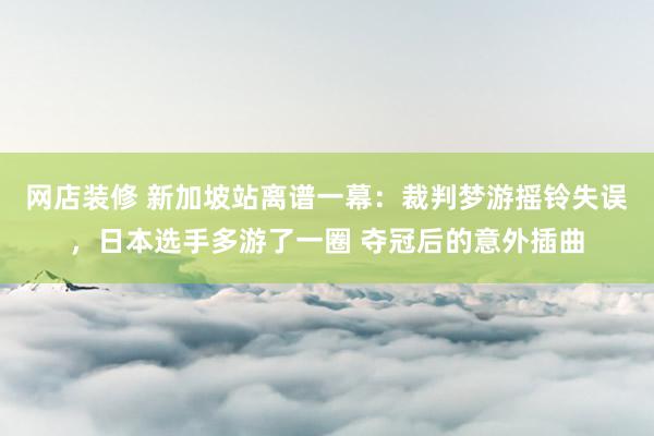 网店装修 新加坡站离谱一幕：裁判梦游摇铃失误，日本选手多游了一圈 夺冠后的意外插曲