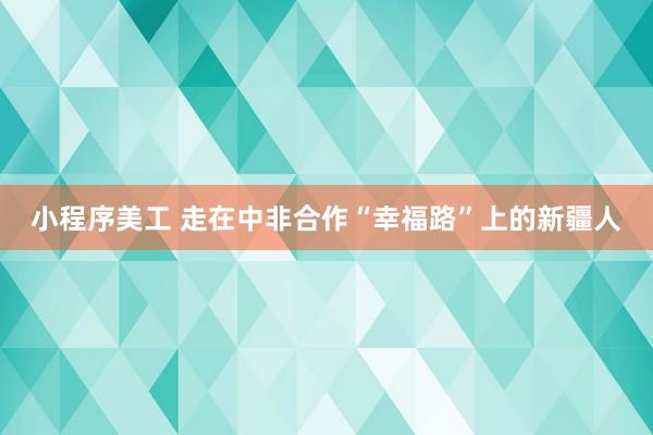 小程序美工 走在中非合作“幸福路”上的新疆人